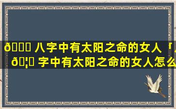 🐞 八字中有太阳之命的女人「八 🦟 字中有太阳之命的女人怎么样」